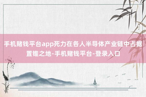 手机赌钱平台app死力在各人半导体产业链中占据置锥之地-手机赌钱平台-登录入口