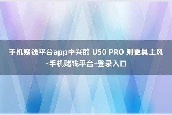 手机赌钱平台app中兴的 U50 PRO 则更具上风-手机赌钱平台-登录入口