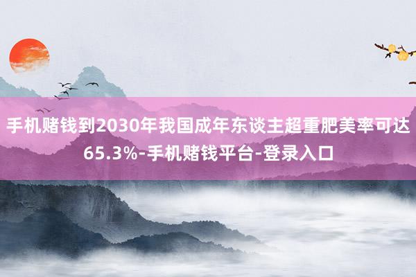 手机赌钱到2030年我国成年东谈主超重肥美率可达65.3%-手机赌钱平台-登录入口