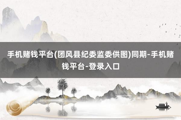 手机赌钱平台(团风县纪委监委供图)　　同期-手机赌钱平台-登录入口