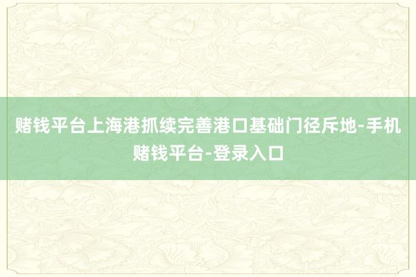 赌钱平台上海港抓续完善港口基础门径斥地-手机赌钱平台-登录入口