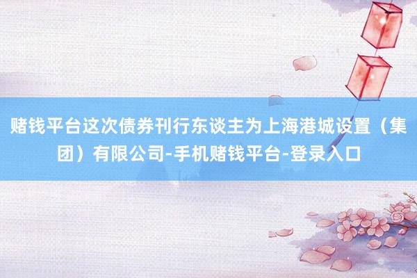 赌钱平台这次债券刊行东谈主为上海港城设置（集团）有限公司-手机赌钱平台-登录入口