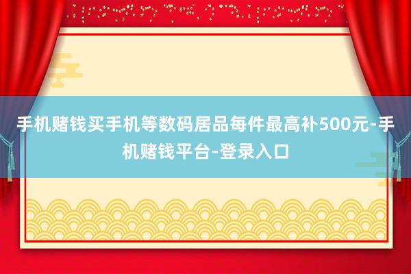 手机赌钱买手机等数码居品每件最高补500元-手机赌钱平台-登录入口