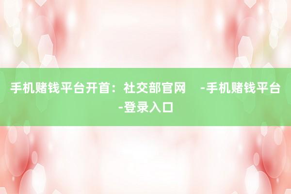 手机赌钱平台开首：社交部官网    -手机赌钱平台-登录入口