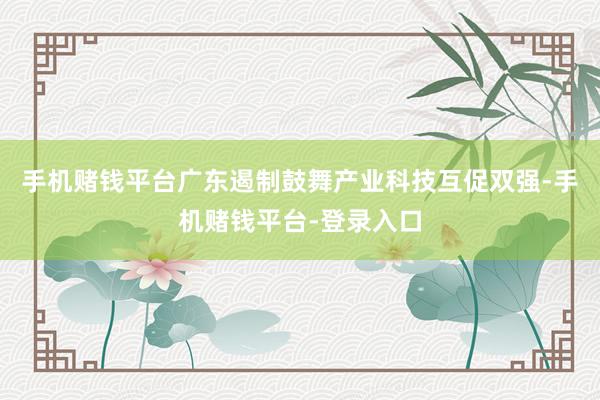 手机赌钱平台广东遏制鼓舞产业科技互促双强-手机赌钱平台-登录入口