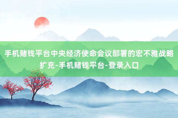 手机赌钱平台中央经济使命会议部署的宏不雅战略扩充-手机赌钱平台-登录入口