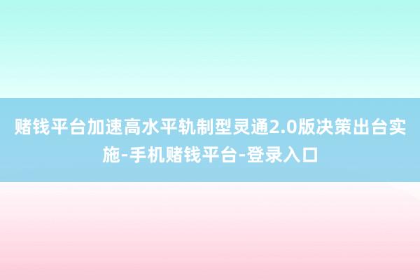 赌钱平台加速高水平轨制型灵通2.0版决策出台实施-手机赌钱平台-登录入口