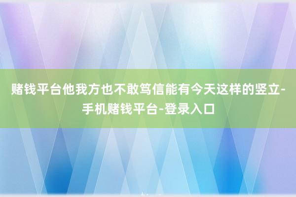 赌钱平台他我方也不敢笃信能有今天这样的竖立-手机赌钱平台-登录入口
