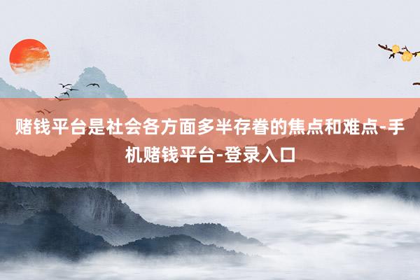 赌钱平台是社会各方面多半存眷的焦点和难点-手机赌钱平台-登录入口