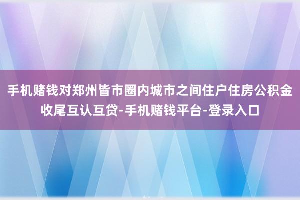 手机赌钱对郑州皆市圈内城市之间住户住房公积金收尾互认互贷-手机赌钱平台-登录入口