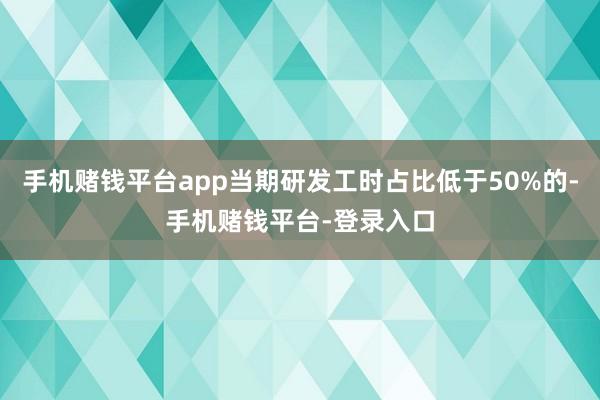 手机赌钱平台app当期研发工时占比低于50%的-手机赌钱平台-登录入口