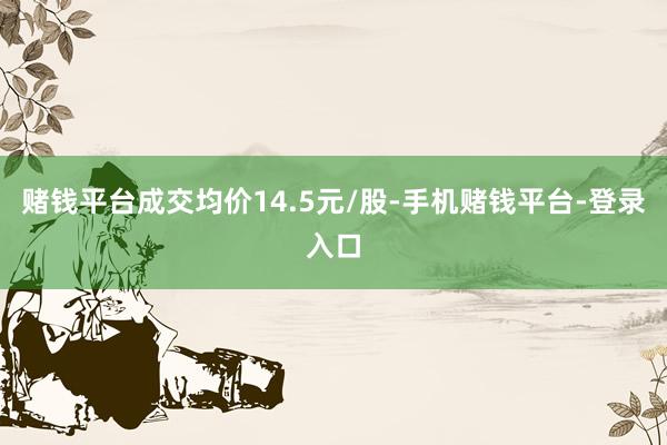 赌钱平台成交均价14.5元/股-手机赌钱平台-登录入口