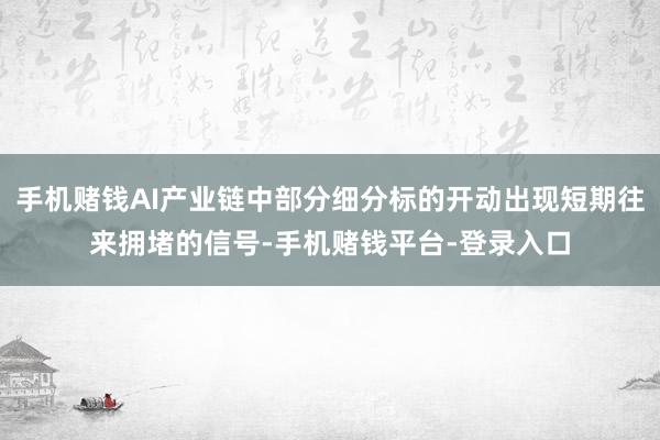 手机赌钱AI产业链中部分细分标的开动出现短期往来拥堵的信号-手机赌钱平台-登录入口