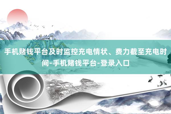 手机赌钱平台及时监控充电情状、费力截至充电时间-手机赌钱平台-登录入口