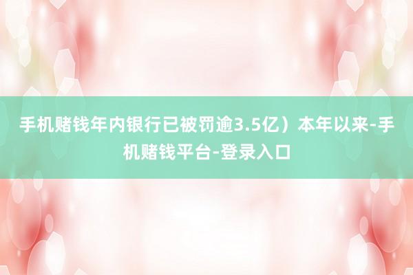 手机赌钱年内银行已被罚逾3.5亿）本年以来-手机赌钱平台-登录入口