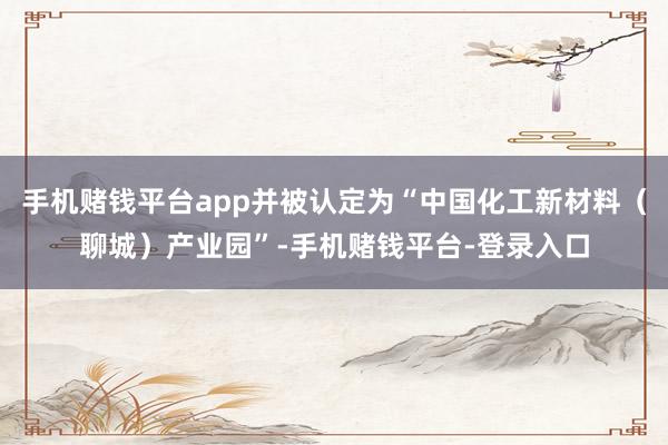 手机赌钱平台app并被认定为“中国化工新材料（聊城）产业园”-手机赌钱平台-登录入口