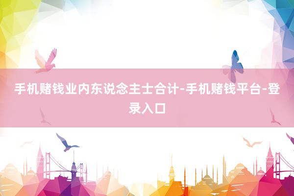 手机赌钱　　业内东说念主士合计-手机赌钱平台-登录入口