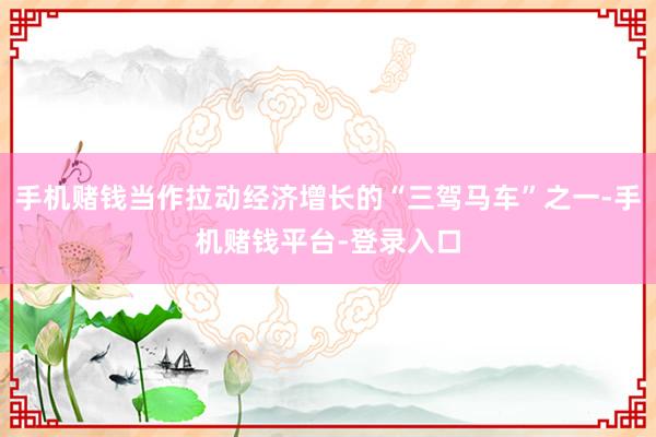 手机赌钱当作拉动经济增长的“三驾马车”之一-手机赌钱平台-登录入口