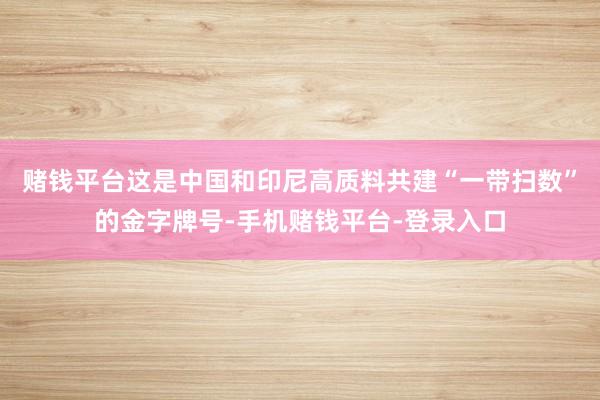 赌钱平台这是中国和印尼高质料共建“一带扫数”的金字牌号-手机赌钱平台-登录入口