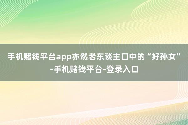 手机赌钱平台app亦然老东谈主口中的“好孙女”-手机赌钱平台-登录入口