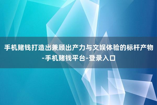 手机赌钱打造出兼顾出产力与文娱体验的标杆产物-手机赌钱平台-登录入口