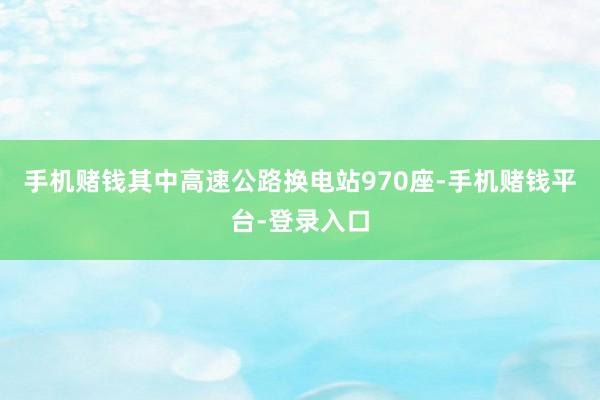 手机赌钱其中高速公路换电站970座-手机赌钱平台-登录入口