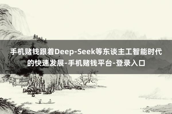 手机赌钱跟着Deep-Seek等东谈主工智能时代的快速发展-手机赌钱平台-登录入口