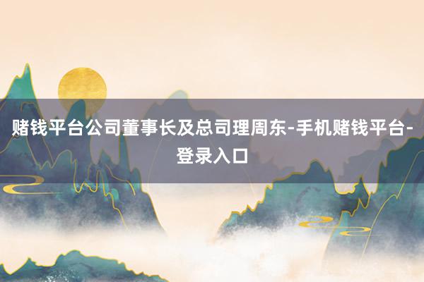 赌钱平台公司董事长及总司理周东-手机赌钱平台-登录入口