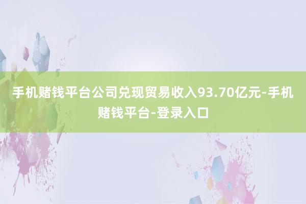 手机赌钱平台公司兑现贸易收入93.70亿元-手机赌钱平台-登录入口