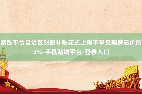 赌钱平台自治区财政补贴花式上限不罕见购房总价的3%-手机赌钱平台-登录入口