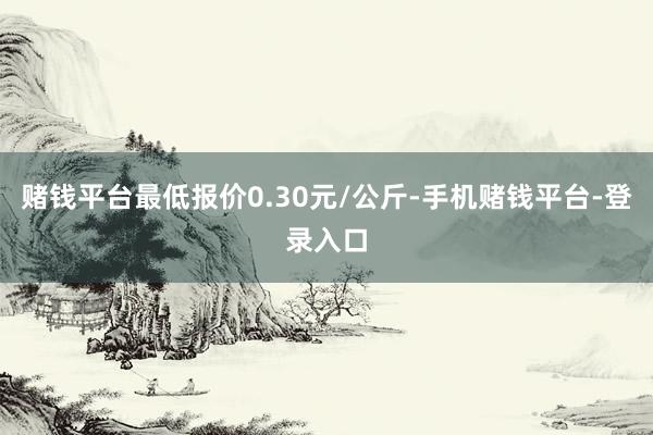 赌钱平台最低报价0.30元/公斤-手机赌钱平台-登录入口