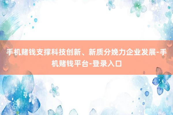 手机赌钱支撑科技创新、新质分娩力企业发展-手机赌钱平台-登录入口