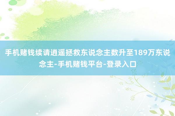 手机赌钱续请逍遥拯救东说念主数升至189万东说念主-手机赌钱平台-登录入口