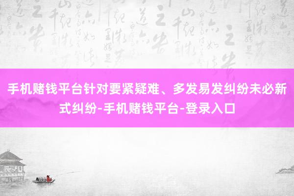 手机赌钱平台针对要紧疑难、多发易发纠纷未必新式纠纷-手机赌钱平台-登录入口