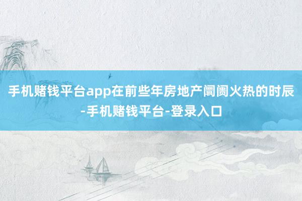 手机赌钱平台app在前些年房地产阛阓火热的时辰-手机赌钱平台-登录入口