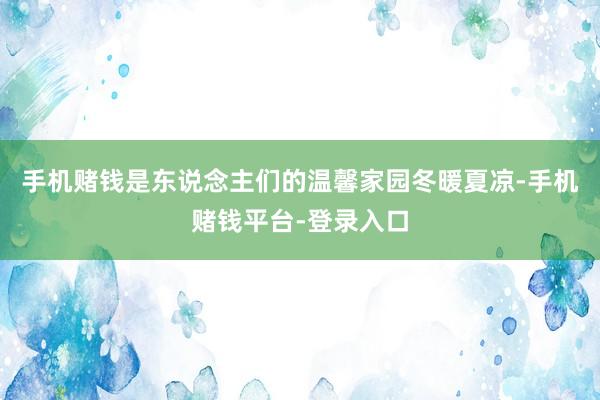 手机赌钱是东说念主们的温馨家园冬暖夏凉-手机赌钱平台-登录入口