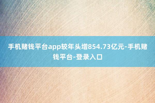 手机赌钱平台app较年头增854.73亿元-手机赌钱平台-登录入口
