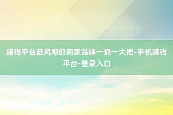 赌钱平台赶风潮的商家品牌一抓一大把-手机赌钱平台-登录入口
