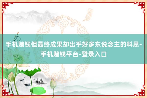 手机赌钱但最终成果却出乎好多东说念主的料思-手机赌钱平台-登录入口