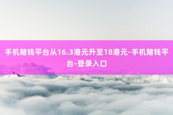 手机赌钱平台从16.3港元升至18港元-手机赌钱平台-登录入口