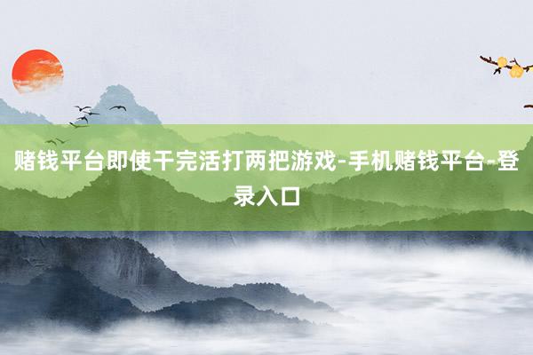赌钱平台即使干完活打两把游戏-手机赌钱平台-登录入口