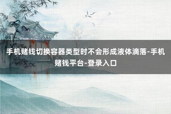 手机赌钱切换容器类型时不会形成液体滴落-手机赌钱平台-登录入口