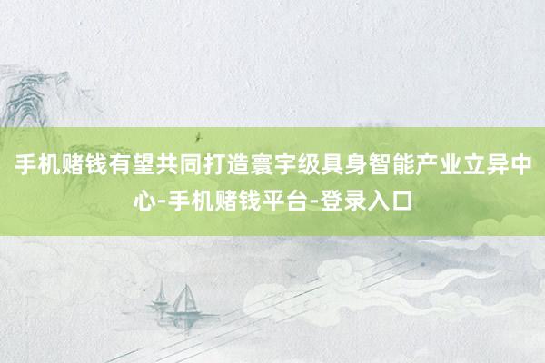 手机赌钱有望共同打造寰宇级具身智能产业立异中心-手机赌钱平台-登录入口