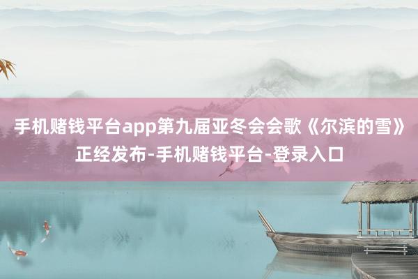 手机赌钱平台app第九届亚冬会会歌《尔滨的雪》正经发布-手机赌钱平台-登录入口