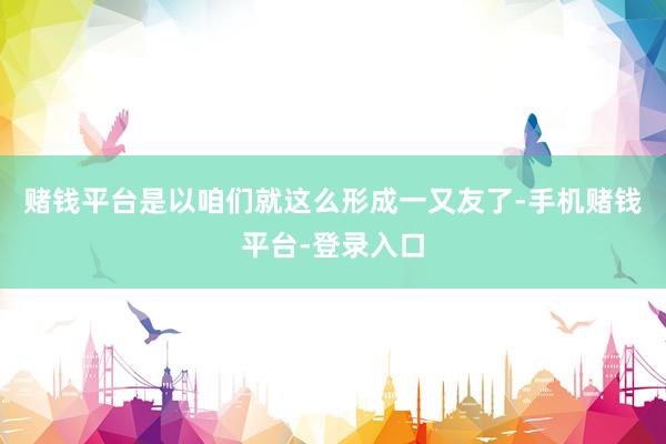 赌钱平台是以咱们就这么形成一又友了-手机赌钱平台-登录入口