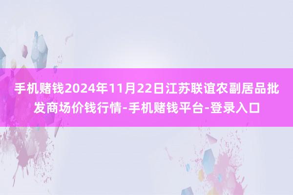手机赌钱2024年11月22日江苏联谊农副居品批发商场价钱行情-手机赌钱平台-登录入口
