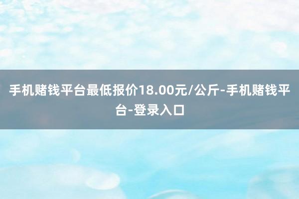 手机赌钱平台最低报价18.00元/公斤-手机赌钱平台-登录入口