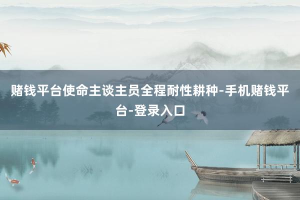 赌钱平台使命主谈主员全程耐性耕种-手机赌钱平台-登录入口