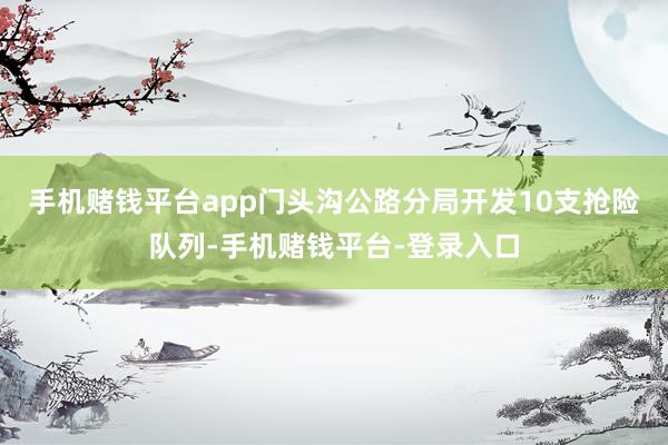 手机赌钱平台app门头沟公路分局开发10支抢险队列-手机赌钱平台-登录入口