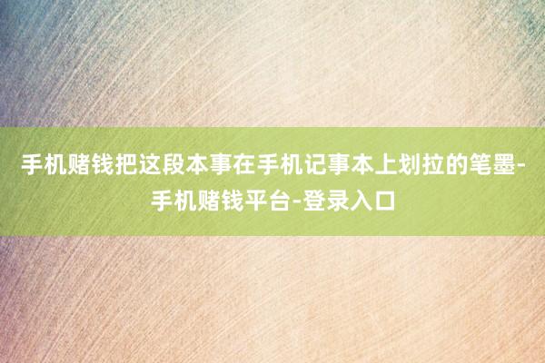 手机赌钱把这段本事在手机记事本上划拉的笔墨-手机赌钱平台-登录入口